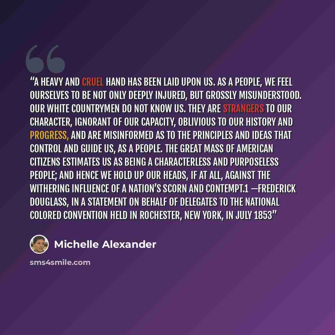 “A heavy and cruel hand has been laid upon us. As a people, we feel ourselves to be not only deeply injured, but grossly misunderstood. Our white countrymen do not know us. They are strangers to our character, ignorant of our capacity, oblivious to our history and progress, and are misinformed as…” quote by Michelle Alexander