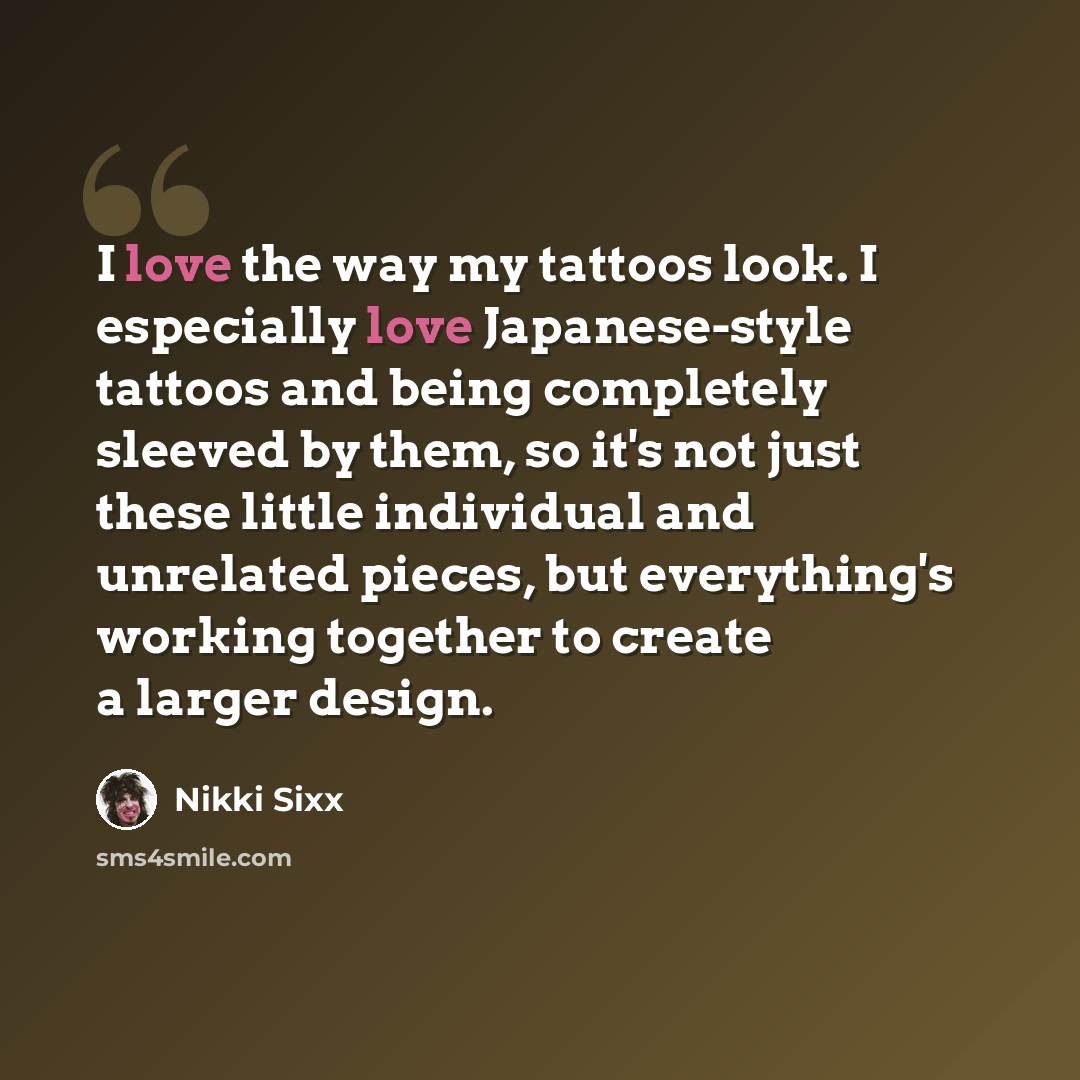 “I love the way my tattoos look. I especially love Japanese-style tattoos and being completely sleeved by them, so it's not just these little individual and unrelated pieces, but everything's working together to create a larger design.” quote by Nikki Sixx