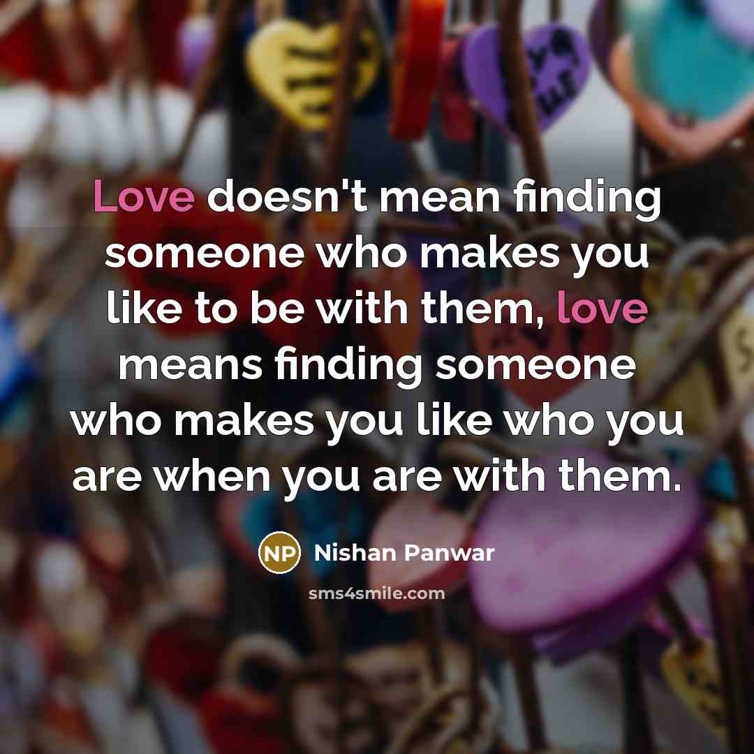 “Love doesn't mean finding someone who makes you like to be with them, love means finding someone who makes you like who you are when you are with them.” quote by Nishan Panwar