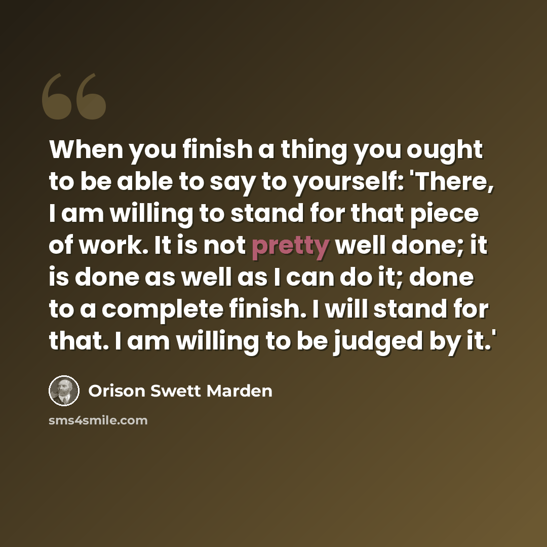 “When you finish a thing you ought to be able to say to yourself: 'There, I am willing to stand for that piece of work. It is not pretty well done; it is done as well as I can do it; done to a complete finish. I will stand for that. I am willing to be judged by it.'” quote by Orison Swett Marden