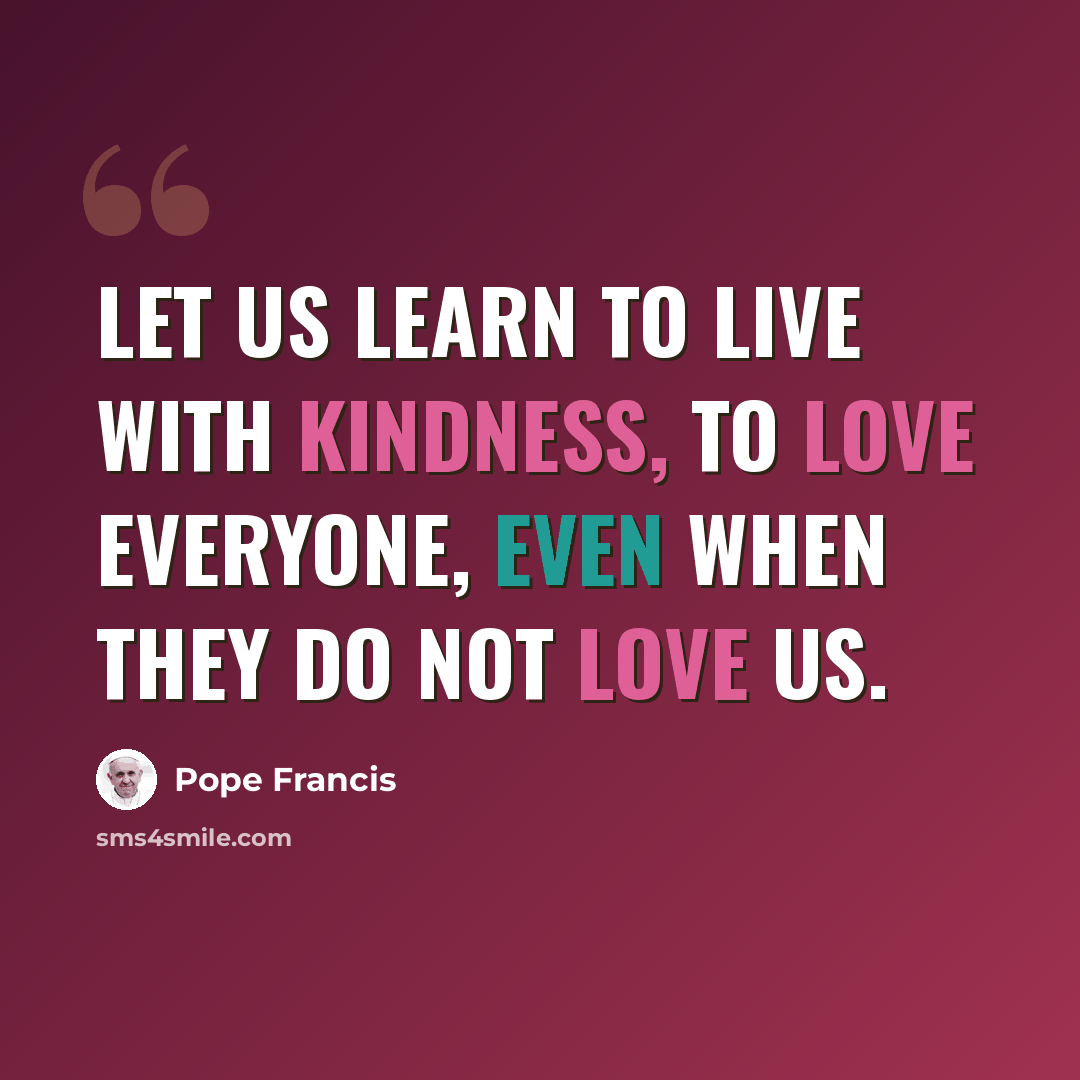“Let us learn to live with kindness, to love everyone, even when they do not love us.” quote by Pope Francis