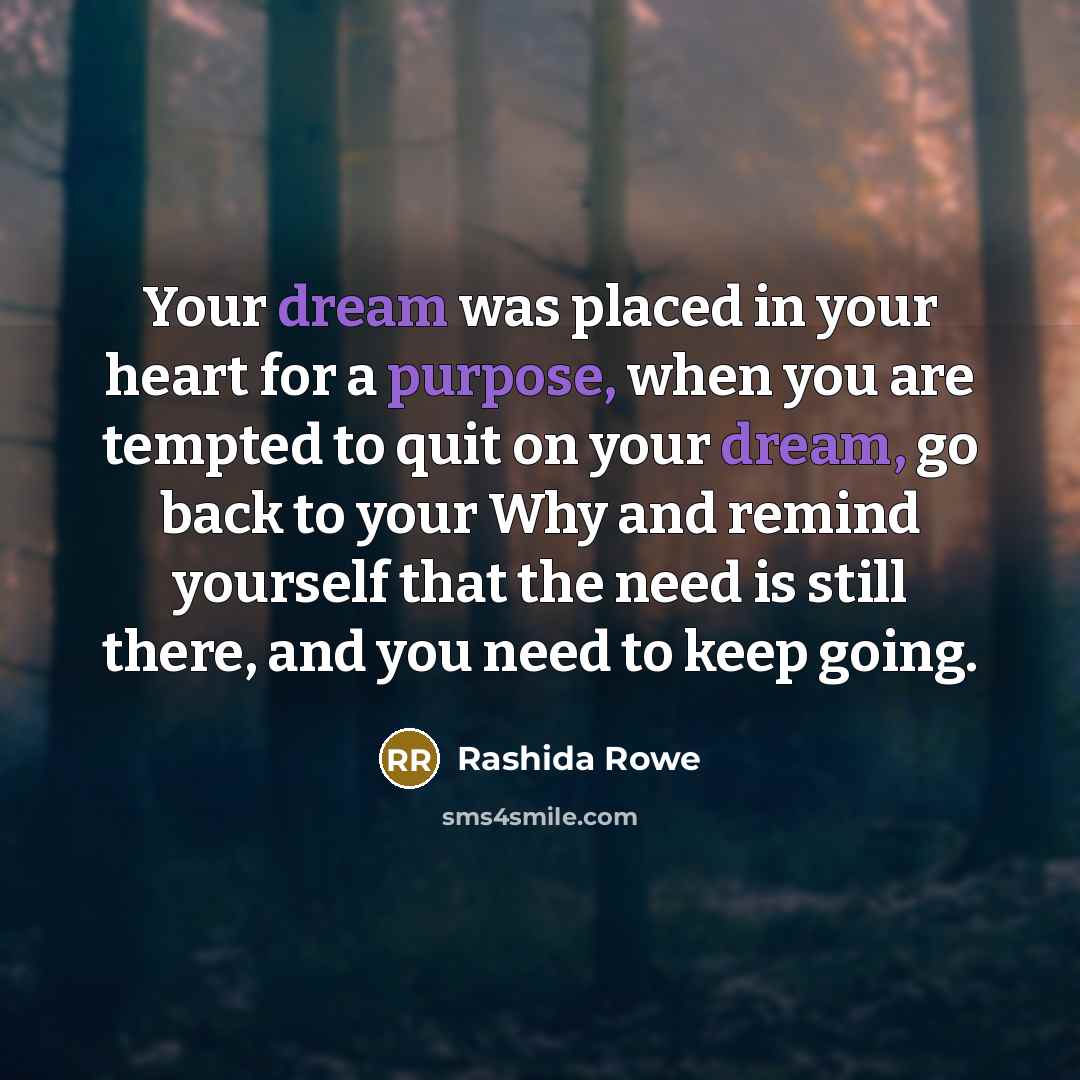 “Your dream was placed in your heart for a purpose, when you are tempted to quit on your dream, go back to your Why and remind yourself that the need is still there, and you need to keep going.” quote by Rashida Rowe