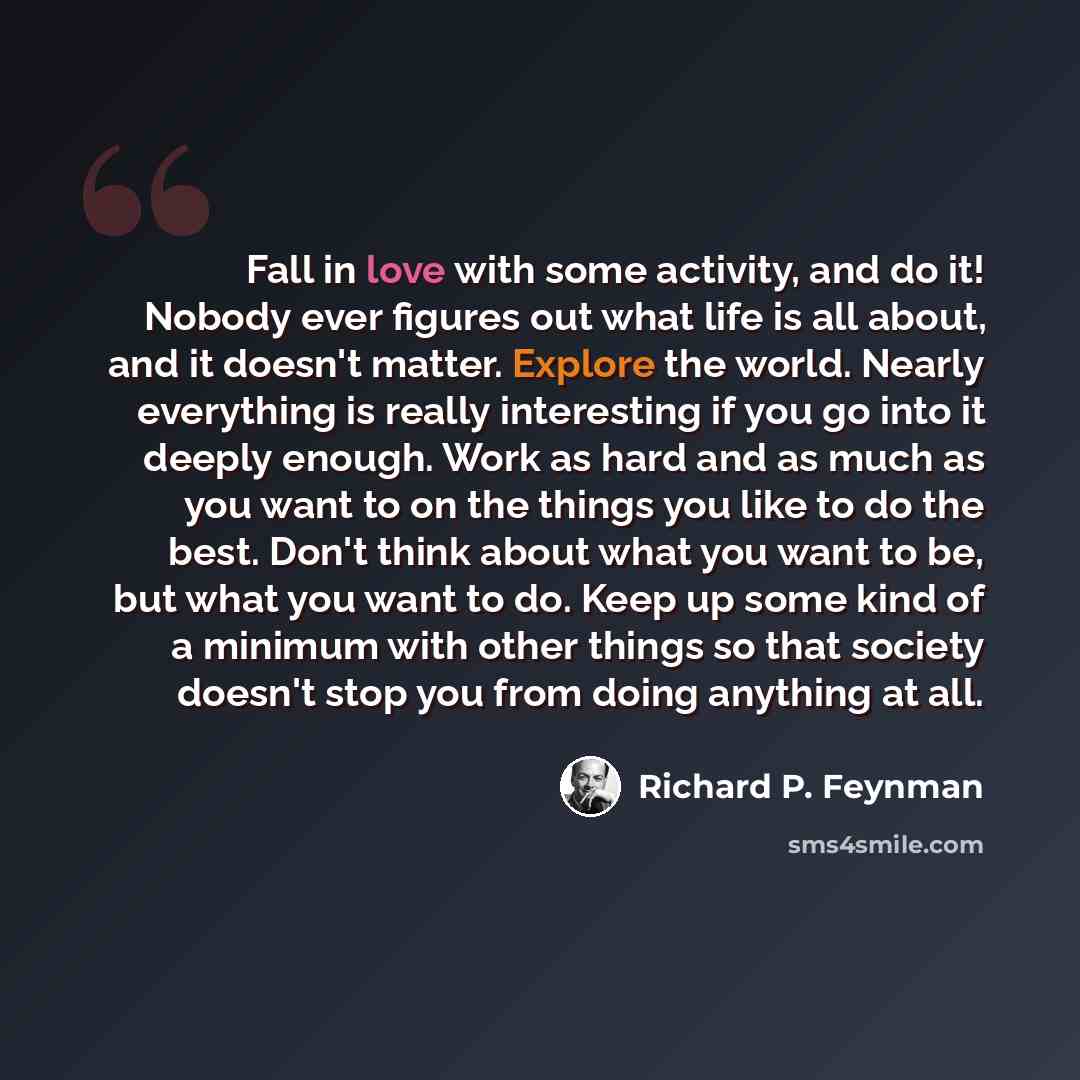 “Fall in love with some activity, and do it! Nobody ever figures out what life is all about, and it doesn't matter. Explore the world. Nearly everything is really interesting if you go into it deeply enough. Work as hard and as much as you want to on the things you like to do the best. Don't think…” quote by Richard P. Feynman