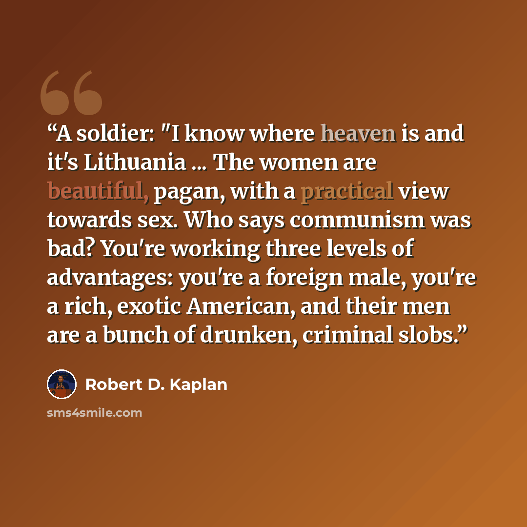 “A soldier: "I know where heaven is and it's Lithuania ... The women are beautiful, pagan, with a practical view towards sex. Who says communism was bad? You're working three levels of advantages: you're a foreign male, you're a rich, exotic American, and their men are a bunch of drunken, criminal…” quote by Robert D. Kaplan