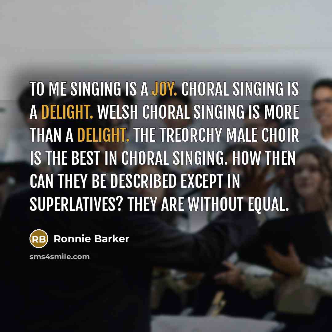 “To me singing is a joy. Choral singing is a delight. Welsh Choral singing is more than a delight. The Treorchy Male Choir is the best in choral singing. How then can they be described except in superlatives? They are without equal.” quote by Ronnie Barker
