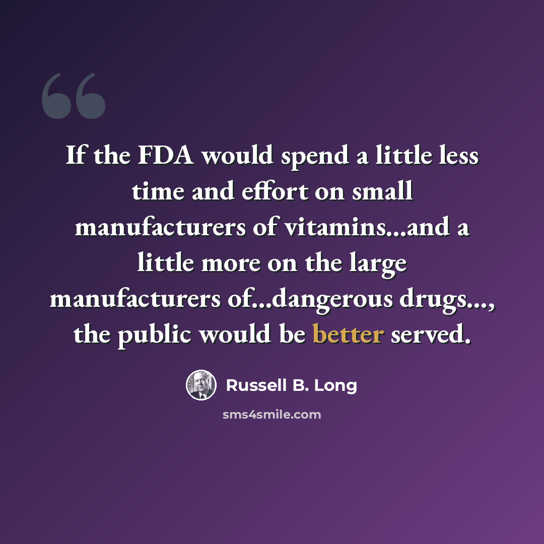 “If the FDA would spend a little less time and effort on small manufacturers of vitamins...and a little more on the large manufacturers of...dangerous drugs..., the public would be better served.” quote by Russell B. Long
