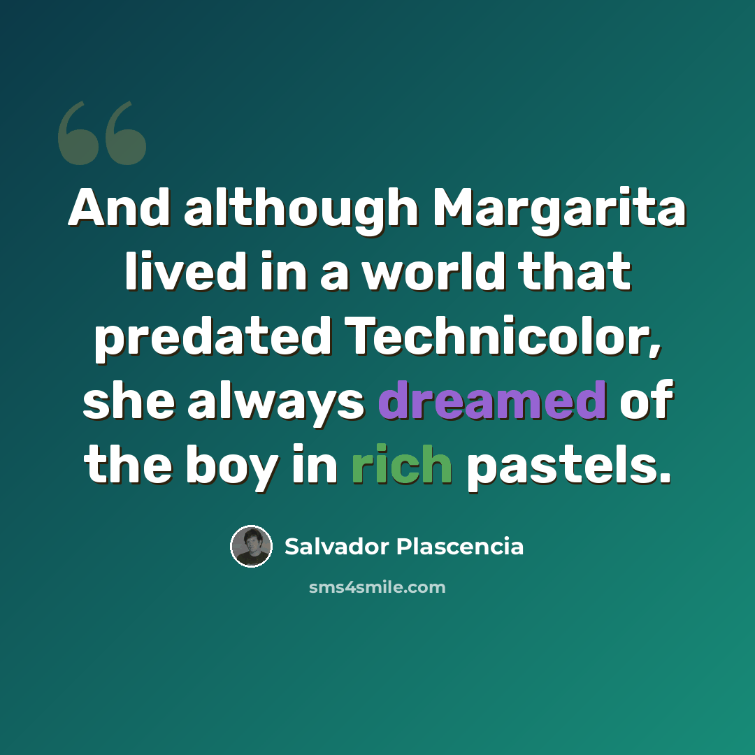 “And although Margarita lived in a world that predated Technicolor, she always dreamed of the boy in rich pastels.” quote by Salvador Plascencia