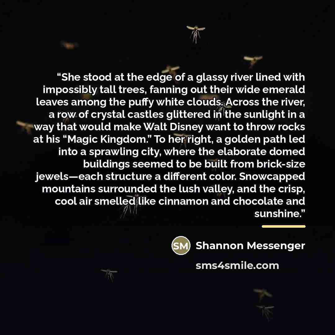 “She stood at the edge of a glassy river lined with impossibly tall trees, fanning out their wide emerald leaves among the puffy white clouds. Across the river, a row of crystal castles glittered in the sunlight in a way that would make Walt Disney want to throw rocks at his “Magic Kingdom.” To her…” quote by Shannon Messenger