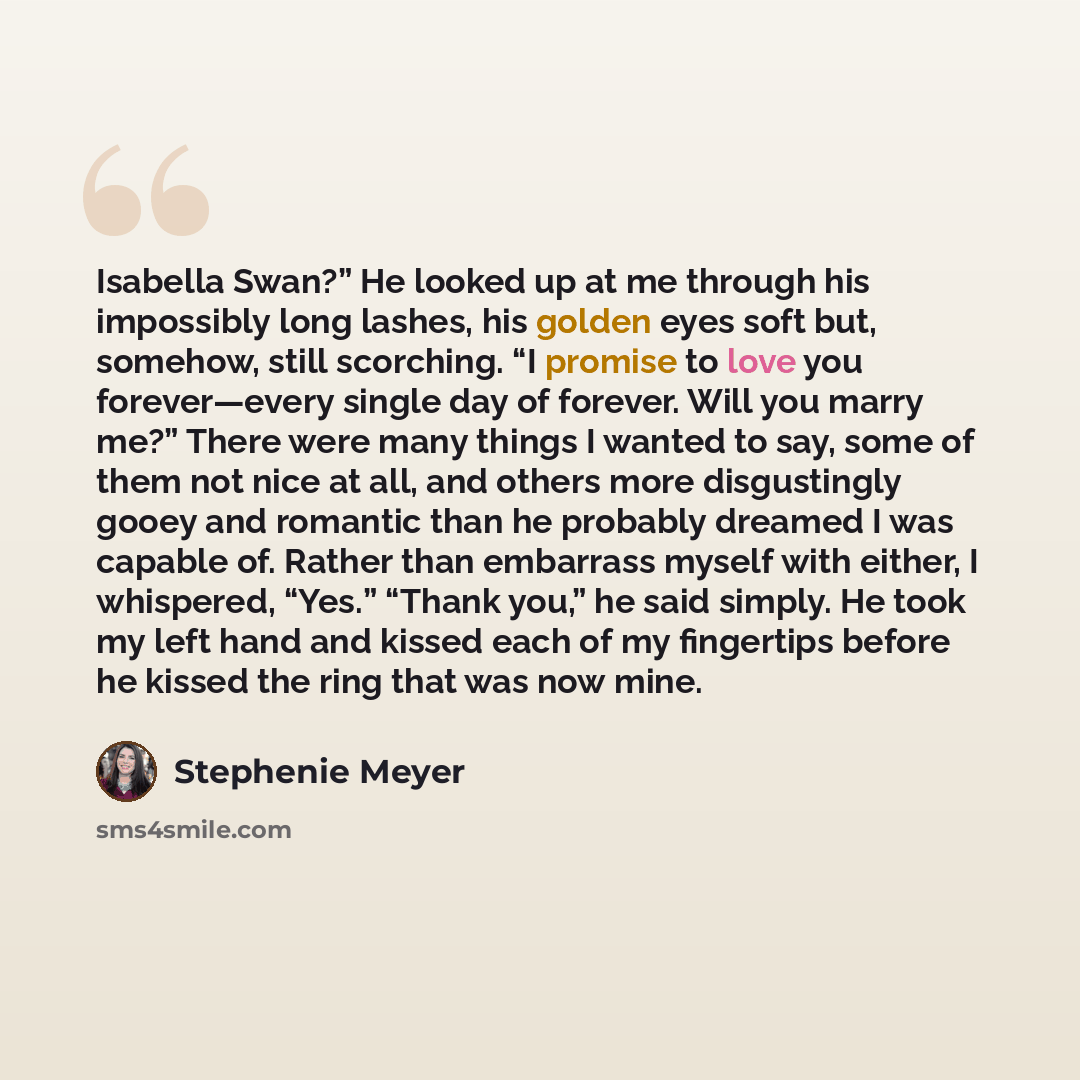 “Isabella Swan?” He looked up at me through his impossibly long lashes, his golden eyes soft but, somehow, still scorching. “I promise to love you forever—every single day of forever. Will you marry me?” There were many things I wanted to say, some of them not nice at all, and others more…” quote by Stephenie Meyer