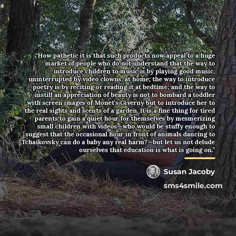 “How pathetic it is that such products now appeal to a huge market of people who do not understand that the way to introduce children to music is by playing good music, uninterrupted by video clowns, at home; the way to introduce poetry is by reciting or reading it at bedtime; and the way to…” quote by Susan Jacoby