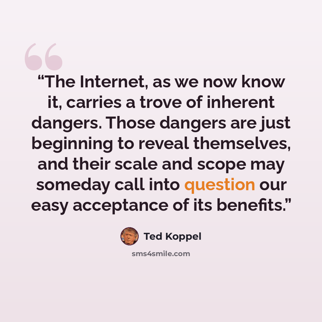 “The Internet, as we now know it, carries a trove of inherent dangers. Those dangers are just beginning to reveal themselves, and their scale and scope may someday call into question our easy acceptance of its benefits.” quote by Ted Koppel