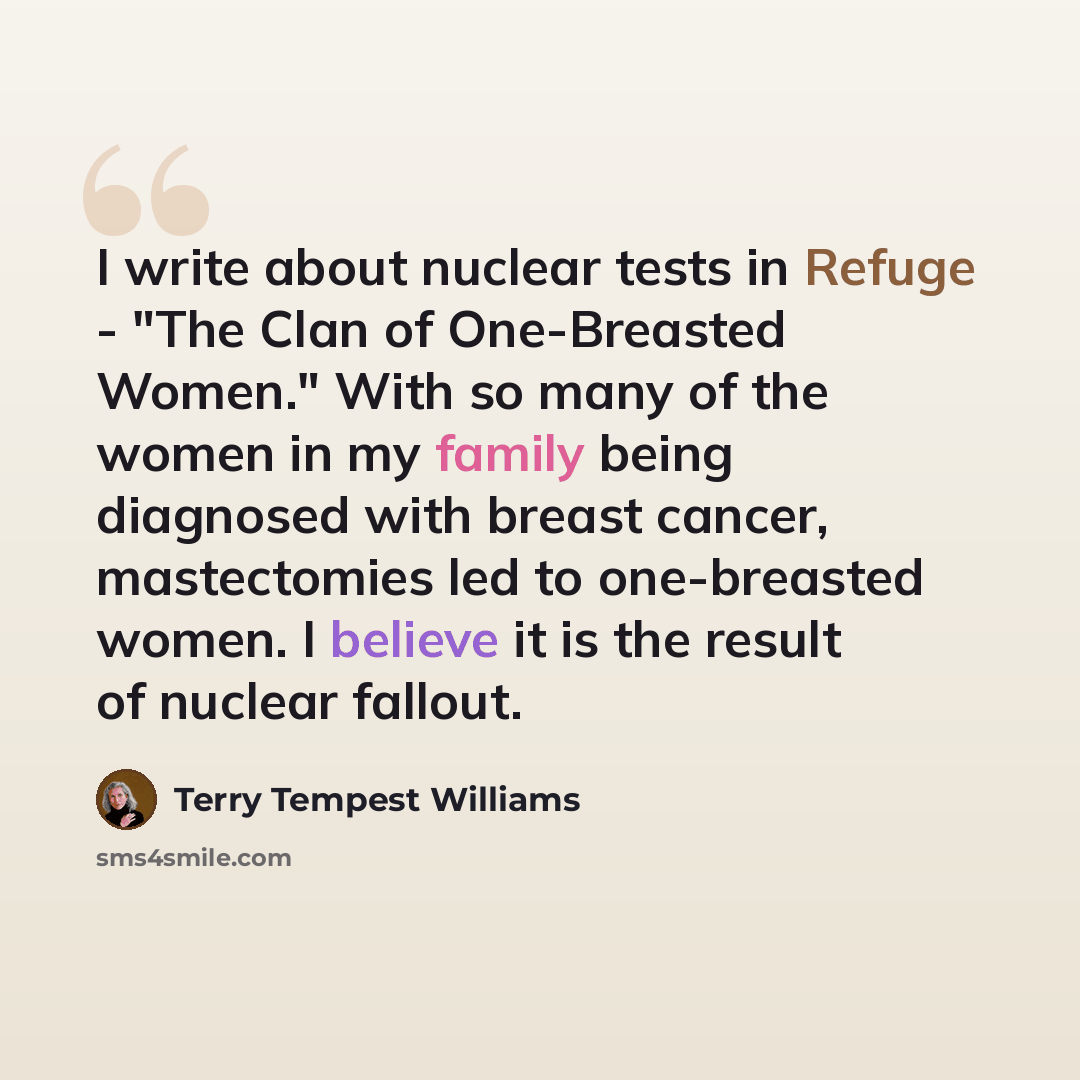 “I write about nuclear tests in Refuge - "The Clan of One-Breasted Women." With so many of the women in my family being diagnosed with breast cancer, mastectomies led to one-breasted women. I believe it is the result of nuclear fallout.” quote by Terry Tempest Williams