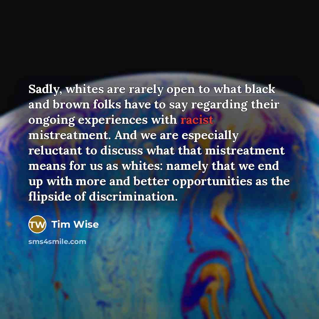 “Sadly, whites are rarely open to what black and brown folks have to say regarding their ongoing experiences with racist mistreatment. And we are especially reluctant to discuss what that mistreatment means for us as whites: namely that we end up with more and better opportunities as the flipside…” quote by Tim Wise