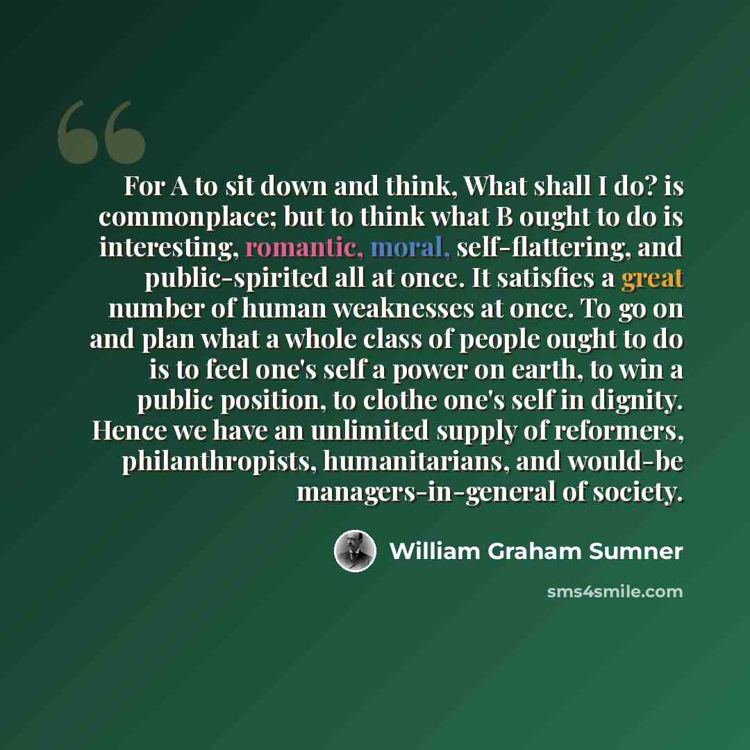 “For A to sit down and think, What shall I do? is commonplace; but to think what B ought to do is interesting, romantic, moral, self-flattering, and public-spirited all at once. It satisfies a great number of human weaknesses at once. To go on and plan what a whole class of people ought to do is to…” quote by William Graham Sumner