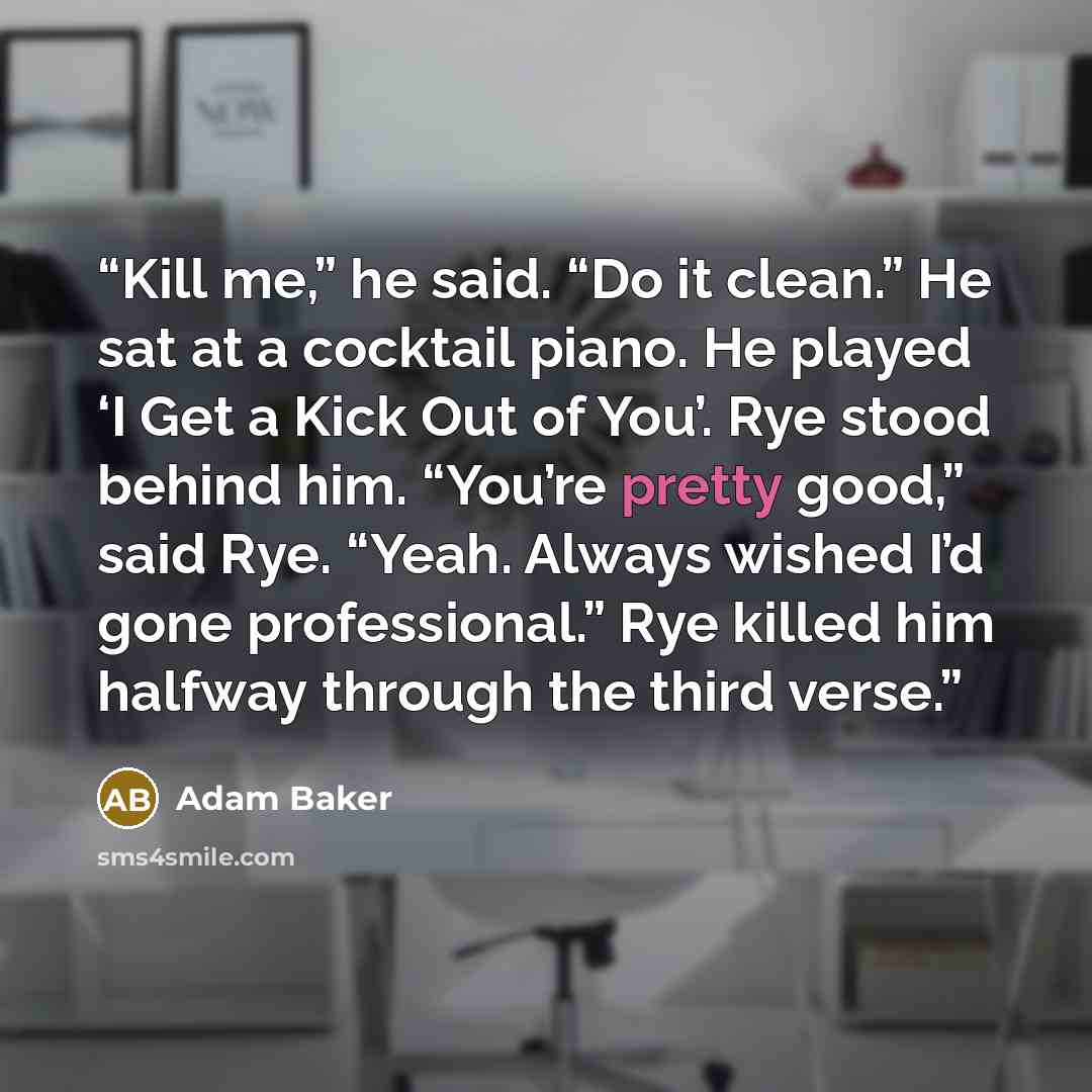 “Kill me,” he said. “Do it clean.” He sat at a cocktail piano. He played ‘I Get a Kick Out of You’. Rye stood behind him. “You’re pretty good,” said Rye. “Yeah. Always wished I’d gone professional.” Rye killed him halfway through the third verse.” quote by Adam Baker