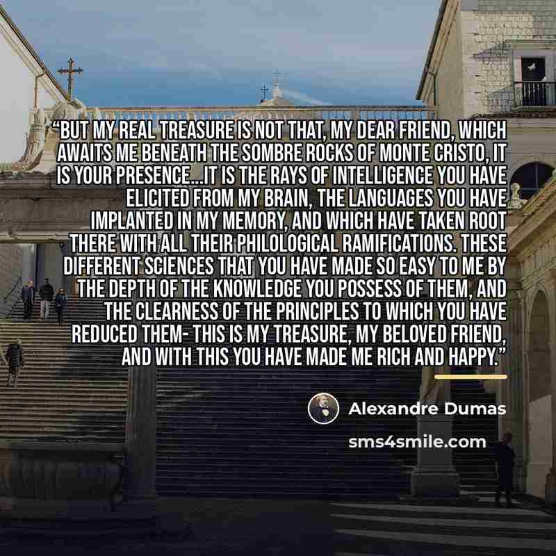 “But my real treasure is not that, my dear friend, which awaits me beneath the sombre rocks of Monte Cristo, it is your presence...it is the rays of intelligence you have elicited from my brain, the languages you have implanted in my memory, and which have taken root there with all their…” quote by Alexandre Dumas