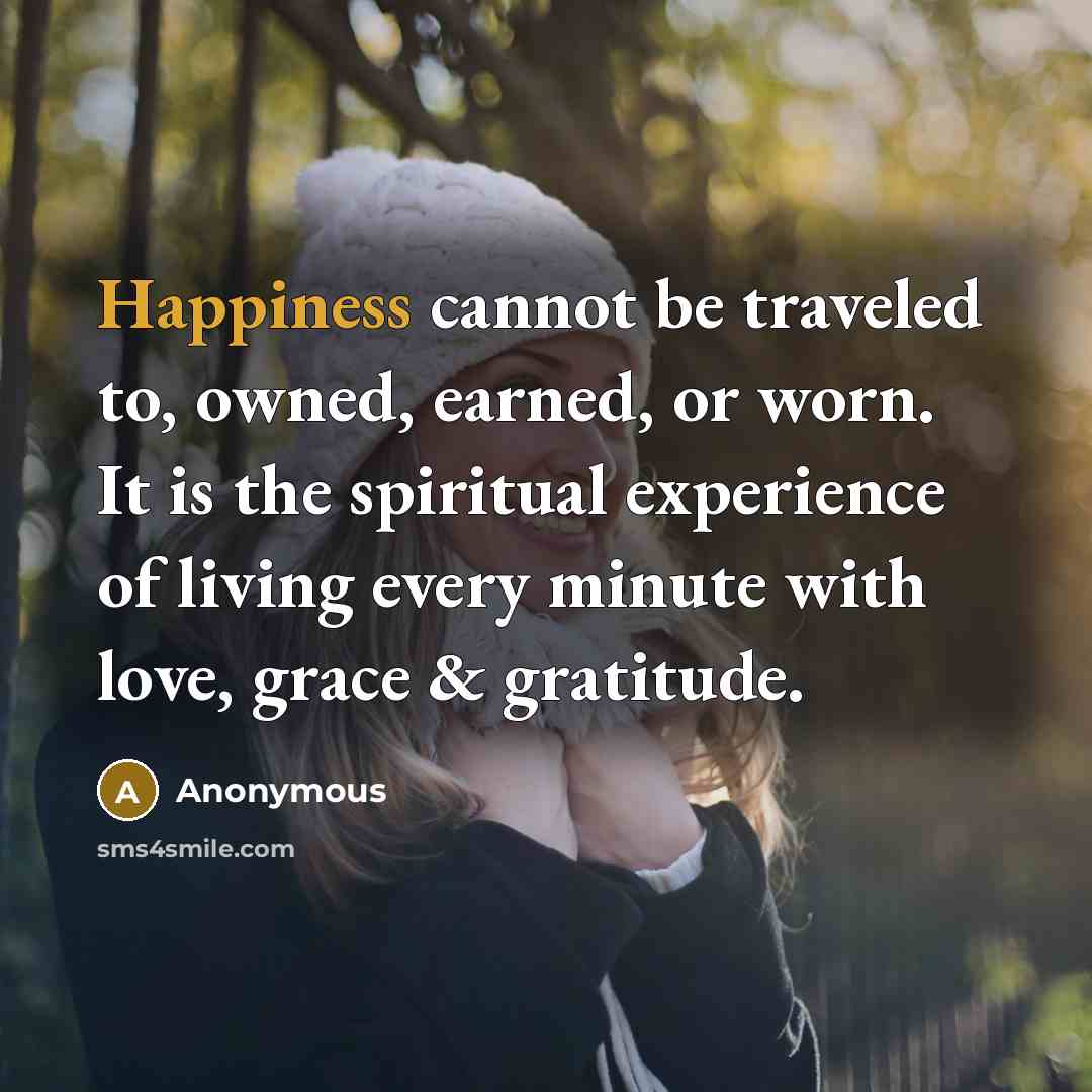 “Happiness cannot be traveled to, owned, earned, or worn. It is the spiritual experience of living every minute with love, grace & gratitude.” quote by Anonymous