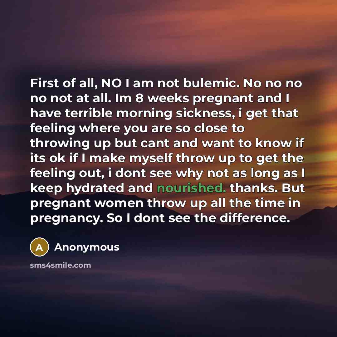 “First of all, NO I am not bulemic. No no no no not at all. Im 8 weeks pregnant and I have terrible morning sickness, i get that feeling where you are so close to throwing up but cant and want to know if its ok if I make myself throw up to get the feeling out, i dont see why not as long as I keep…” quote by Anonymous