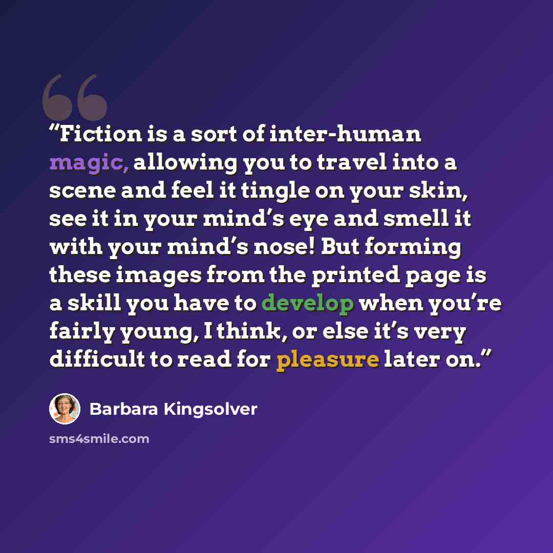 “Fiction is a sort of inter-human magic, allowing you to travel into a scene and feel it tingle on your skin, see it in your mind’s eye and smell it with your mind’s nose! But forming these images from the printed page is a skill you have to develop when you’re fairly young, I think, or else it’s…” quote by Barbara Kingsolver
