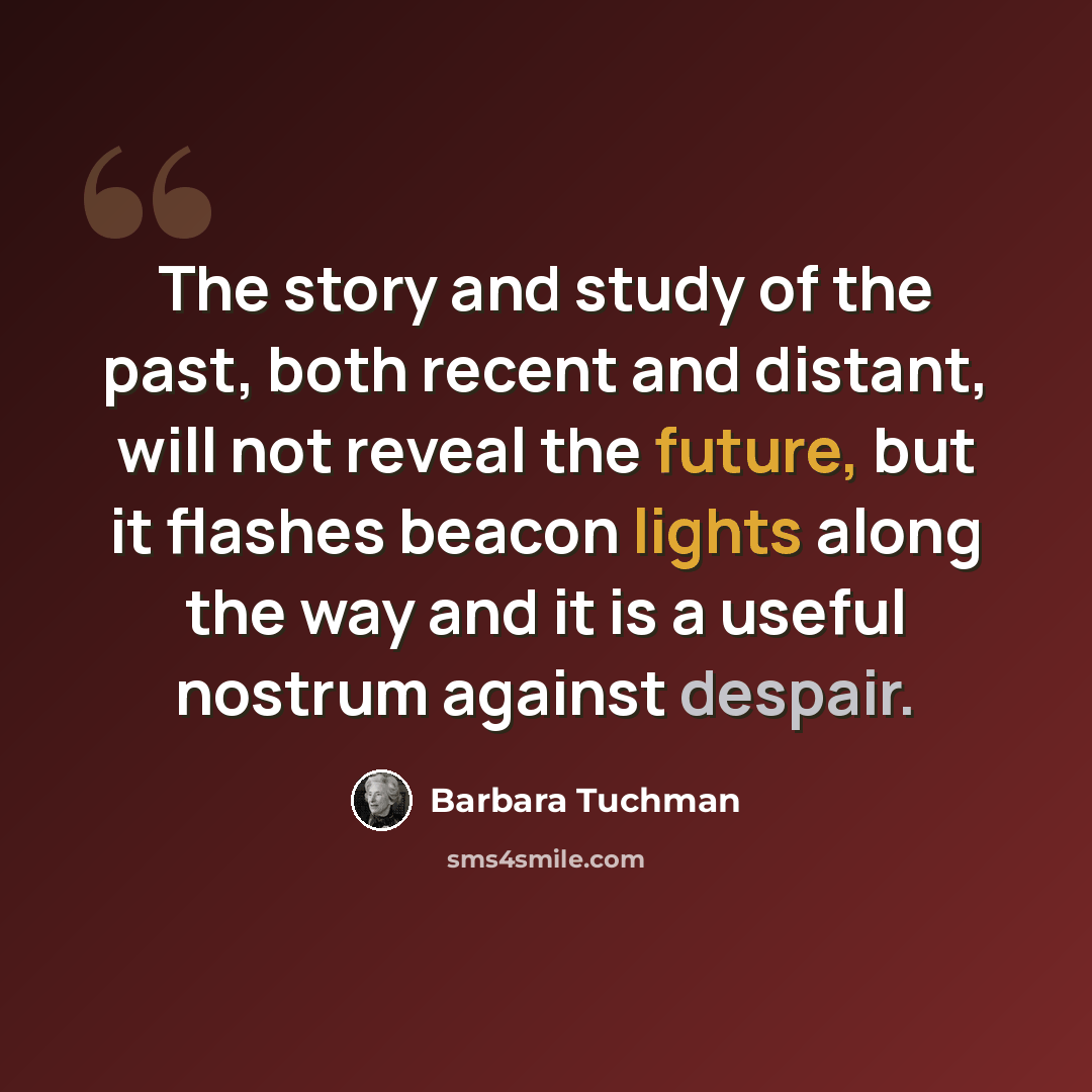 “The story and study of the past, both recent and distant, will not reveal the future, but it flashes beacon lights along the way and it is a useful nostrum against despair.” quote by Barbara Tuchman