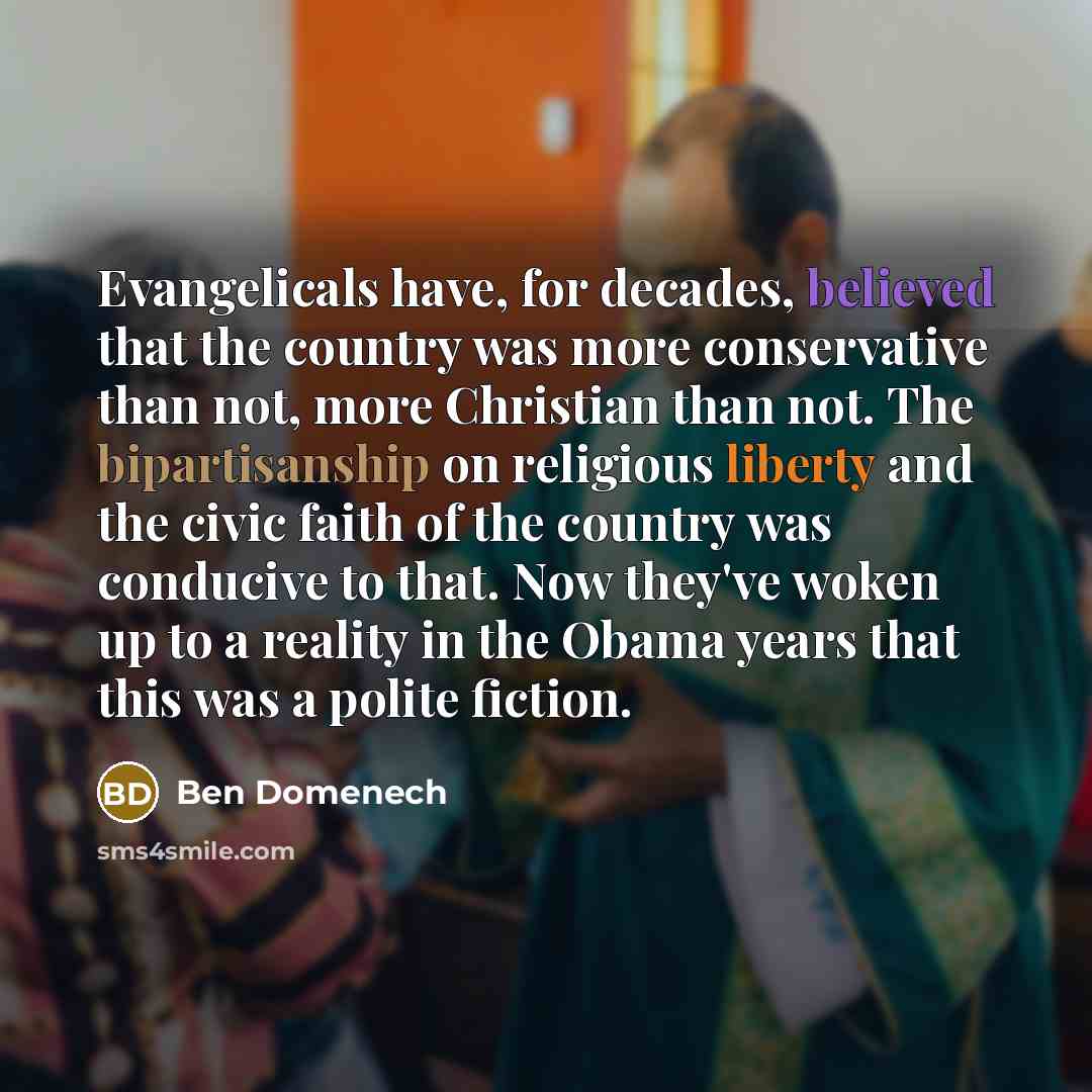 “Evangelicals have, for decades, believed that the country was more conservative than not, more Christian than not. The bipartisanship on religious liberty and the civic faith of the country was conducive to that. Now they've woken up to a reality in the Obama years that this was a polite fiction.” quote by Ben Domenech