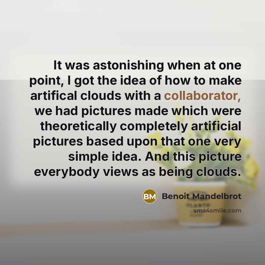 “It was astonishing when at one point, I got the idea of how to make artifical clouds with a collaborator, we had pictures made which were theoretically completely artificial pictures based upon that one very simple idea. And this picture everybody views as being clouds.” quote by Benoit Mandelbrot