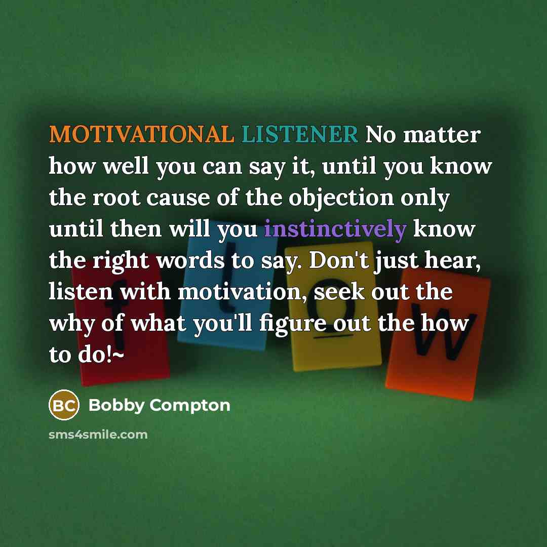 “MOTIVATIONAL LISTENER No matter how well you can say it, until you know the root cause of the objection only until then will you instinctively know the right words to say. Don't just hear, listen with motivation, seek out the why of what you'll figure out the how to do!~” quote by Bobby Compton