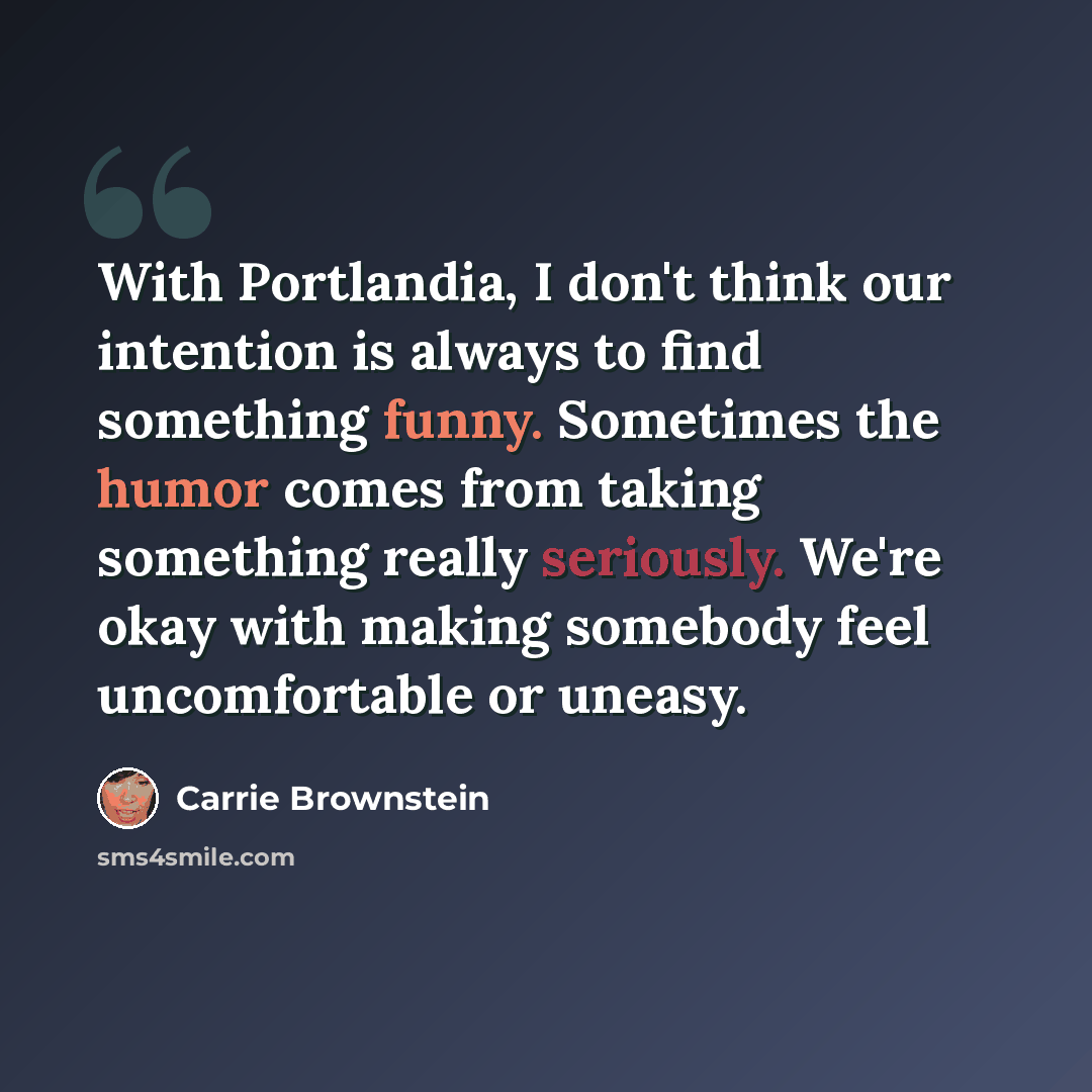 “With Portlandia, I don't think our intention is always to find something funny. Sometimes the humor comes from taking something really seriously. We're okay with making somebody feel uncomfortable or uneasy.” quote by Carrie Brownstein
