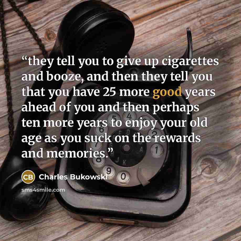 “they tell you to give up cigarettes and booze, and then they tell you that you have 25 more good years ahead of you and then perhaps ten more years to enjoy your old age as you suck on the rewards and memories.” quote by Charles Bukowski