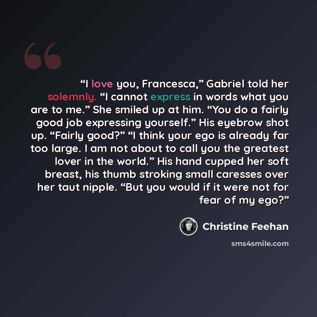 “I love you, Francesca,” Gabriel told her solemnly. “I cannot express in words what you are to me.” She smiled up at him. “You do a fairly good job expressing yourself.” His eyebrow shot up. “Fairly good?” “I think your ego is already far too large. I am not about to call you the greatest lover in…” quote by Christine Feehan