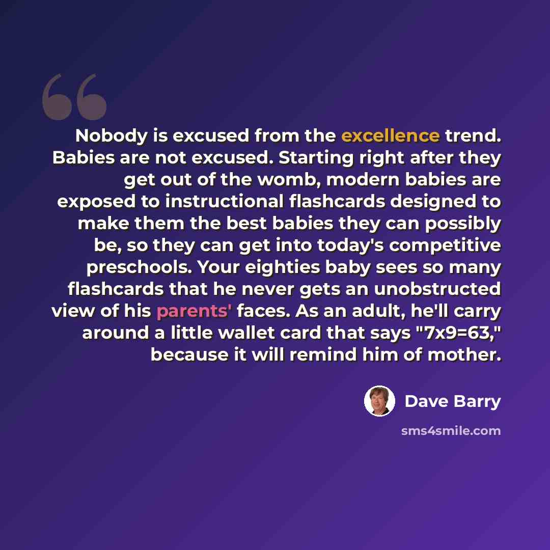 “Nobody is excused from the excellence trend. Babies are not excused. Starting right after they get out of the womb, modern babies are exposed to instructional flashcards designed to make them the best babies they can possibly be, so they can get into today's competitive preschools. Your eighties…” quote by Dave Barry