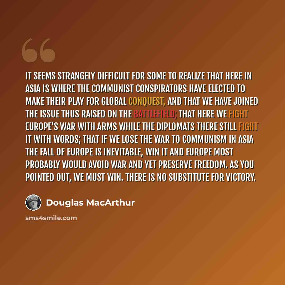 “It seems strangely difficult for some to realize that here in Asia is where the Communist conspirators have elected to make their play for global conquest, and that we have joined the issue thus raised on the battlefield; that here we fight Europe's war with arms while the diplomats there still…” quote by Douglas MacArthur