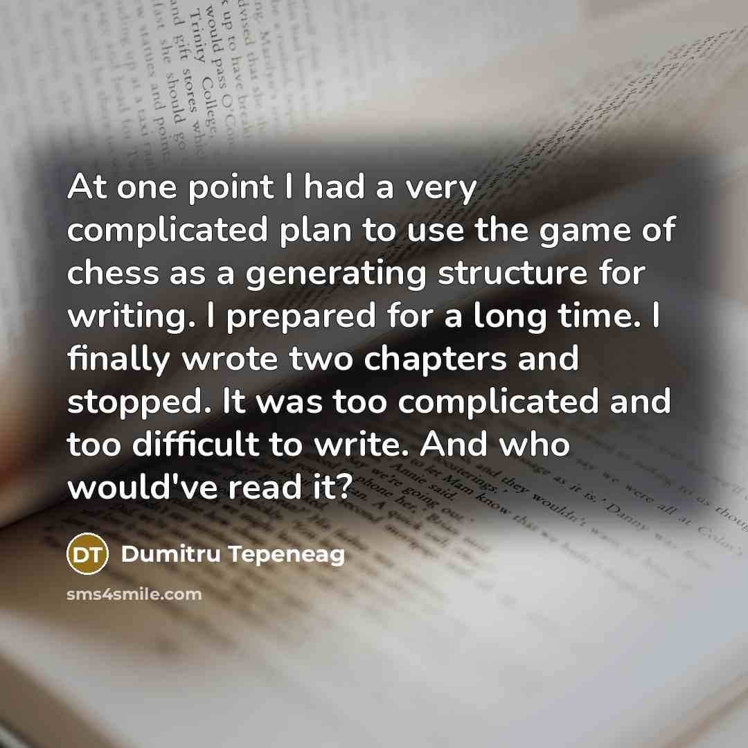 “At one point I had a very complicated plan to use the game of chess as a generating structure for writing. I prepared for a long time. I finally wrote two chapters and stopped. It was too complicated and too difficult to write. And who would've read it?” quote by Dumitru Tepeneag