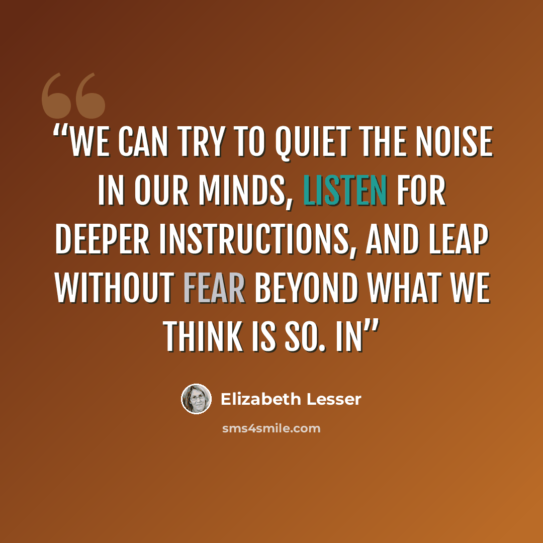 “We can try to quiet the noise in our minds, listen for deeper instructions, and leap without fear beyond what we think is so. In” quote by Elizabeth Lesser