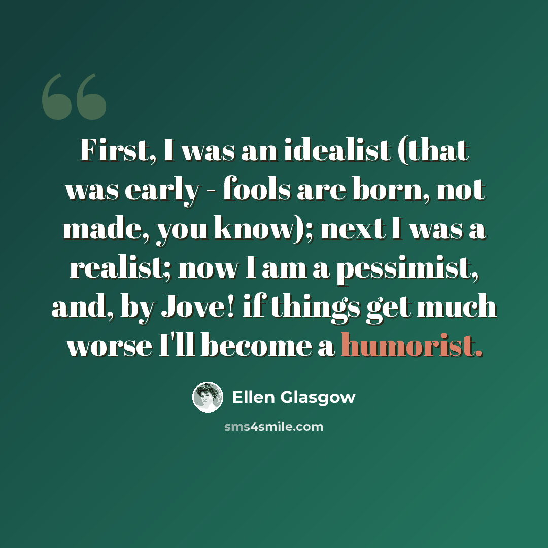 “First, I was an idealist (that was early - fools are born, not made, you know); next I was a realist; now I am a pessimist, and, by Jove! if things get much worse I'll become a humorist.” quote by Ellen Glasgow