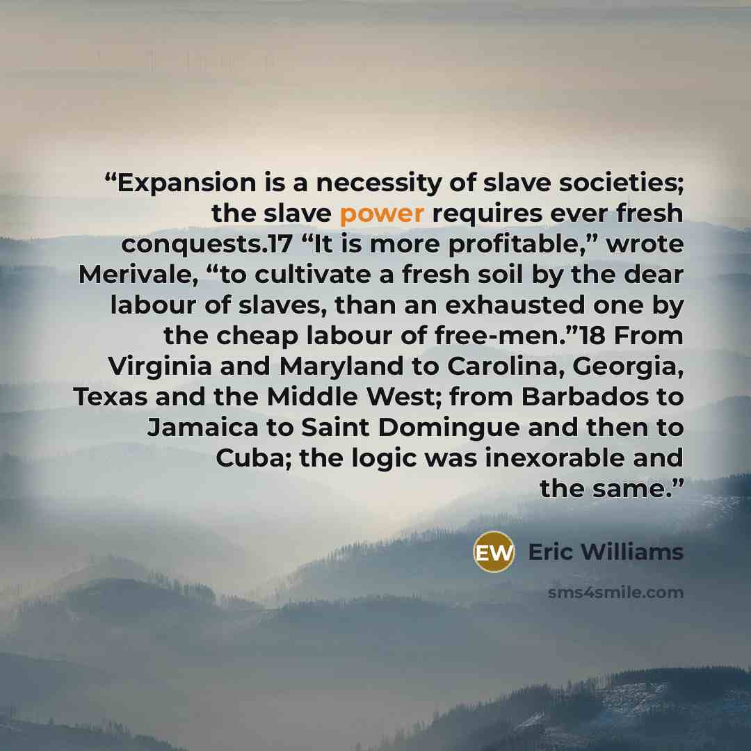 “Expansion is a necessity of slave societies; the slave power requires ever fresh conquests.17 “It is more profitable,” wrote Merivale, “to cultivate a fresh soil by the dear labour of slaves, than an exhausted one by the cheap labour of free-men.”18 From Virginia and Maryland to Carolina, Georgia…” quote by Eric Williams