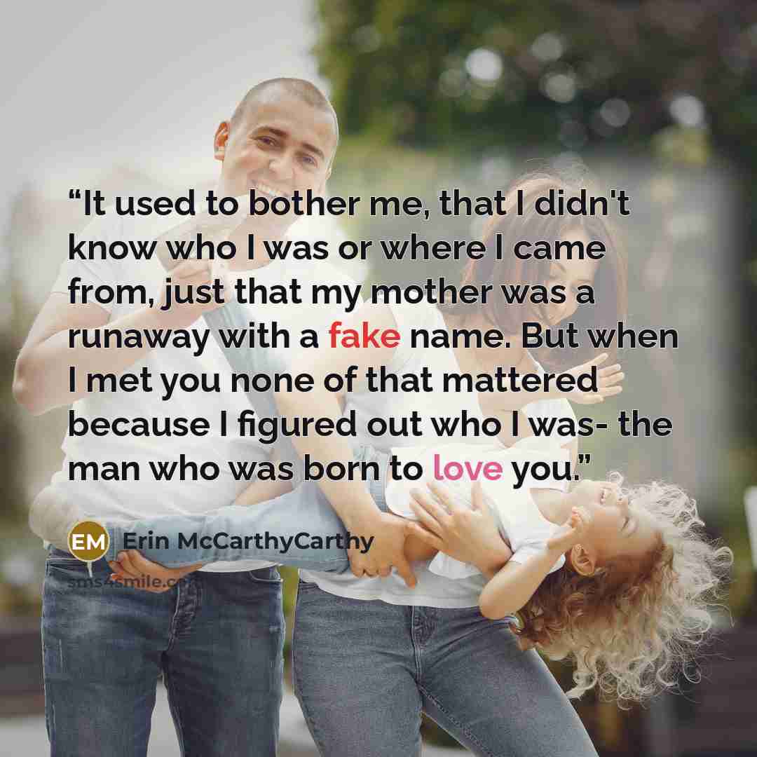 “It used to bother me, that I didn't know who I was or where I came from, just that my mother was a runaway with a fake name. But when I met you none of that mattered because I figured out who I was- the man who was born to love you.” quote by Erin McCarthyCarthy