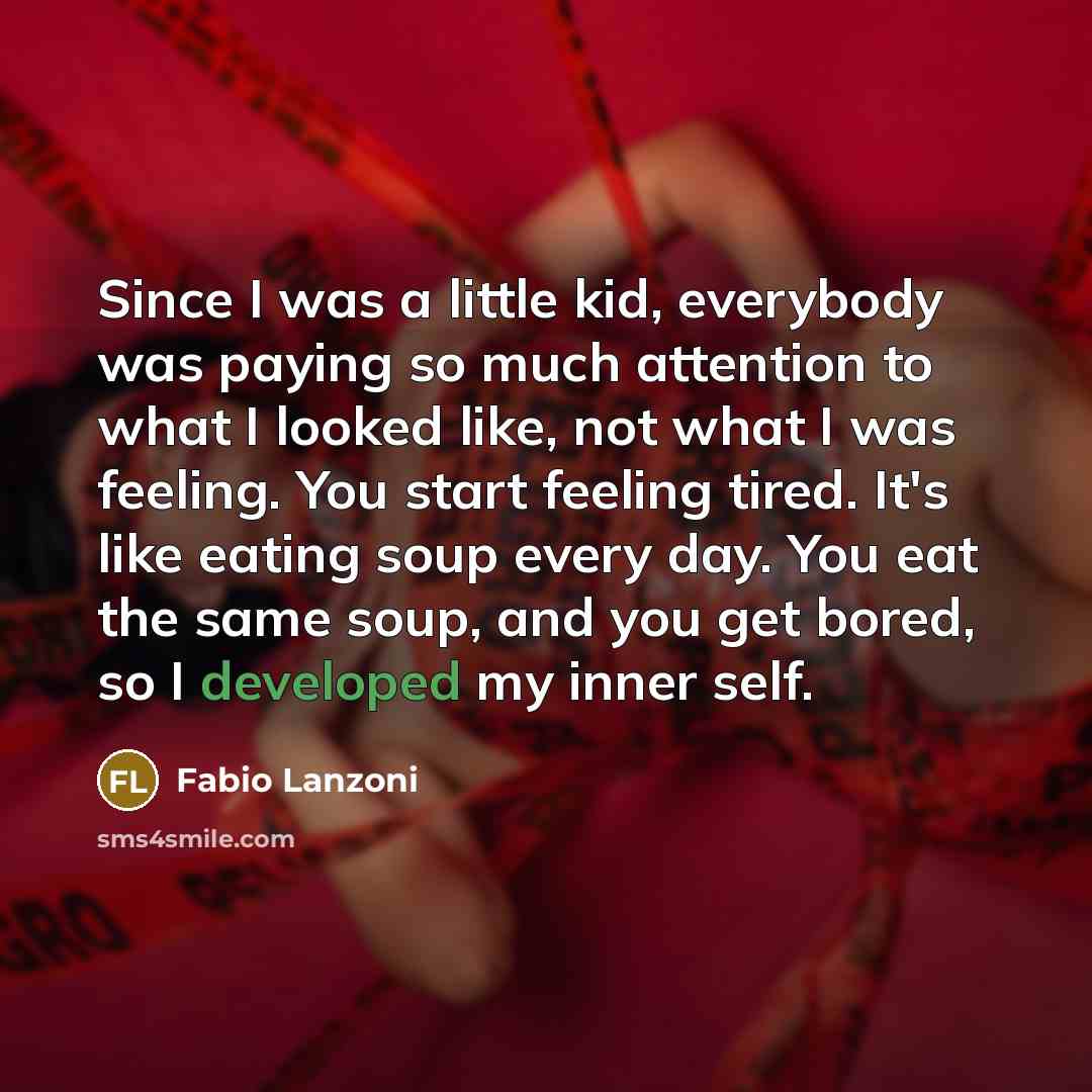 “Since I was a little kid, everybody was paying so much attention to what I looked like, not what I was feeling. You start feeling tired. It's like eating soup every day. You eat the same soup, and you get bored, so I developed my inner self.” quote by Fabio Lanzoni