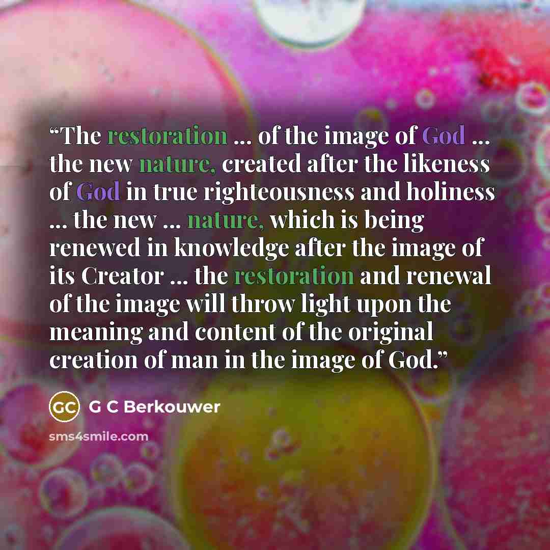 “The restoration ... of the image of God ... the new nature, created after the likeness of God in true righteousness and holiness ... the new ... nature, which is being renewed in knowledge after the image of its Creator ... the restoration and renewal of the image will throw light upon the meaning…” quote by G C Berkouwer