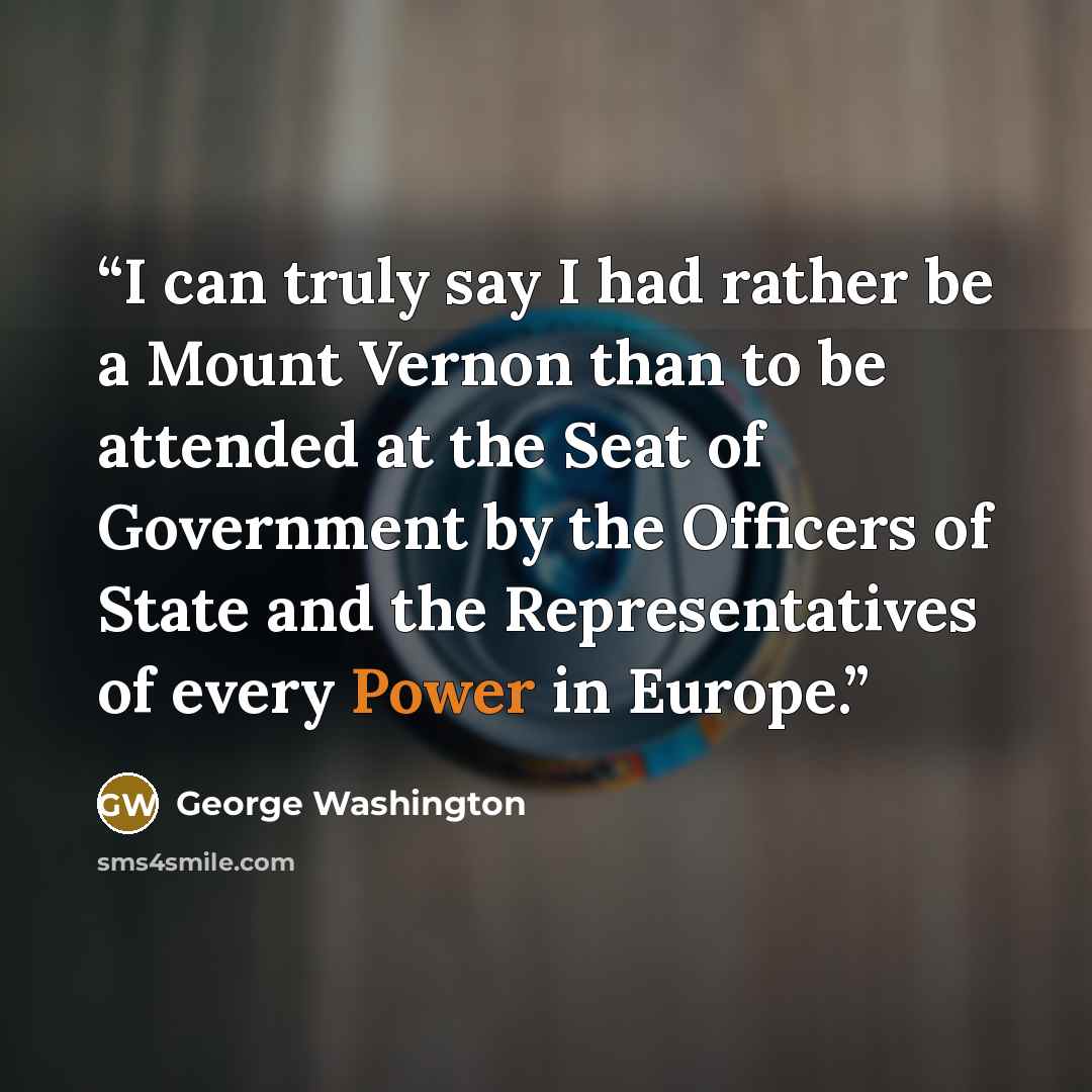“I can truly say I had rather be a Mount Vernon than to be attended at the Seat of Government by the Officers of State and the Representatives of every Power in Europe.” quote by George Washington