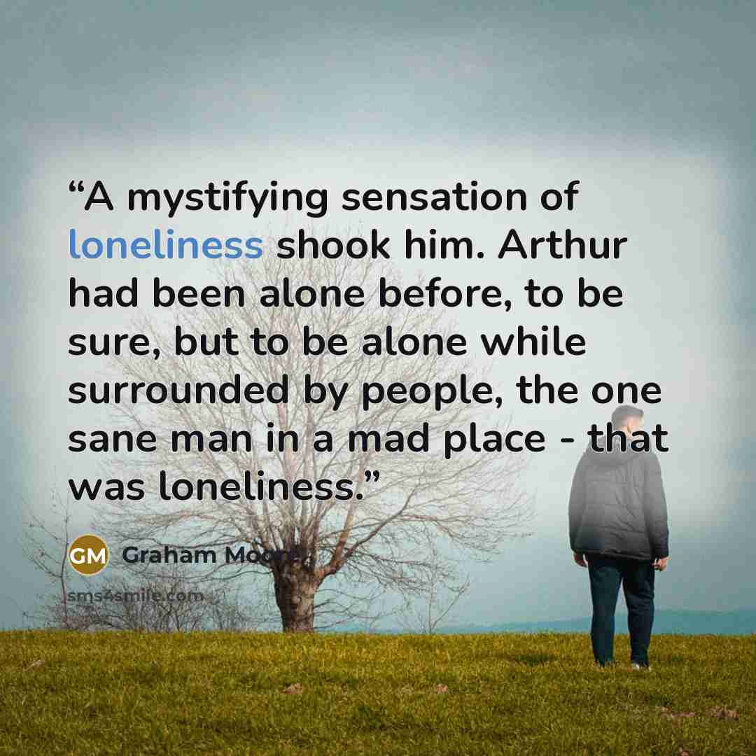 “A mystifying sensation of loneliness shook him. Arthur had been alone before, to be sure, but to be alone while surrounded by people, the one sane man in a mad place - that was loneliness.” quote by Graham Moore