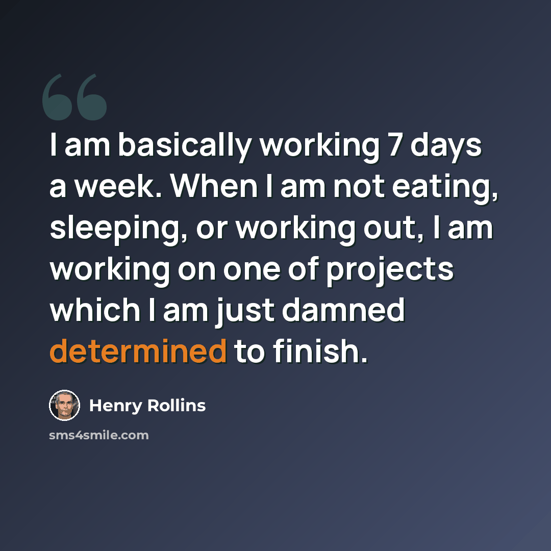 “I am basically working 7 days a week. When I am not eating, sleeping, or working out, I am working on one of projects which I am just damned determined to finish.” quote by Henry Rollins