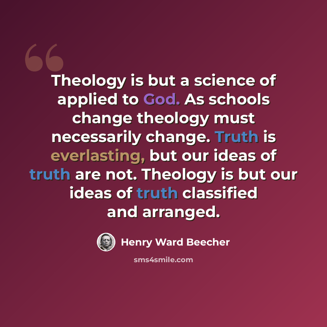 “Theology is but a science of applied to God. As schools change theology must necessarily change. Truth is everlasting, but our ideas of truth are not. Theology is but our ideas of truth classified and arranged.” quote by Henry Ward Beecher