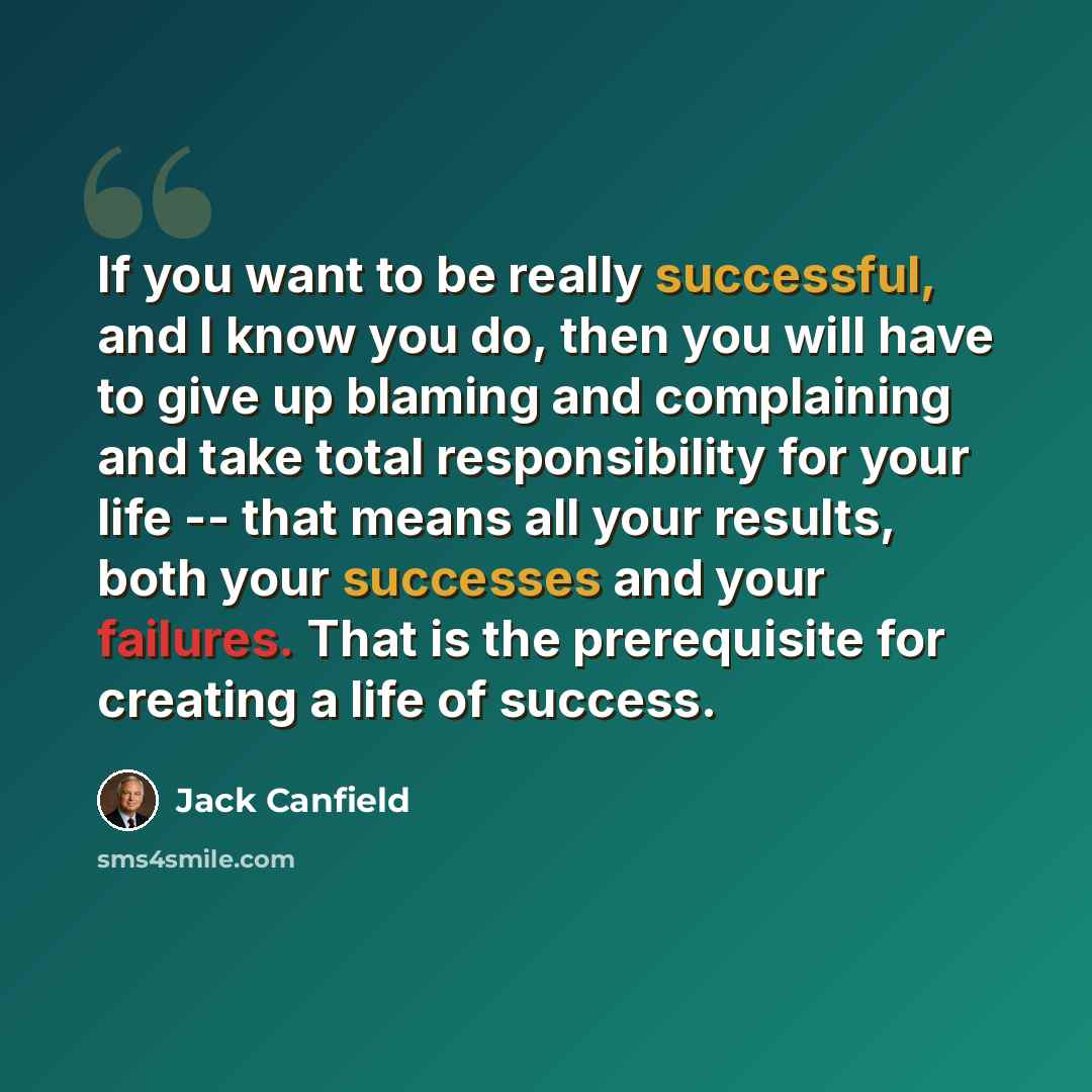 “If you want to be really successful, and I know you do, then you will have to give up blaming and complaining and take total responsibility for your life -- that means all your results, both your successes and your failures. That is the prerequisite for creating a life of success.” quote by Jack Canfield