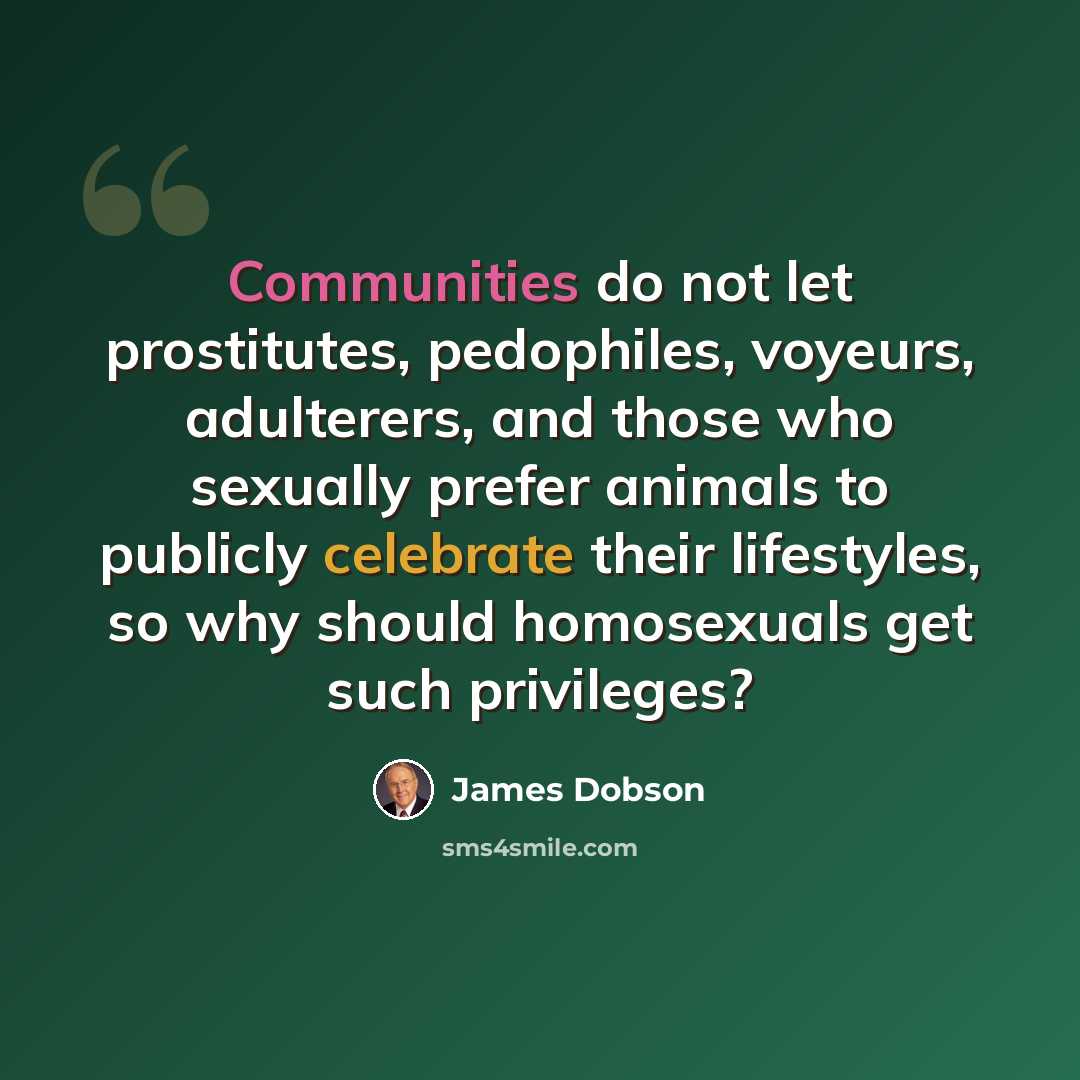 “Communities do not let prostitutes, pedophiles, voyeurs, adulterers, and those who sexually prefer animals to publicly celebrate their lifestyles, so why should homosexuals get such privileges?” quote by James Dobson