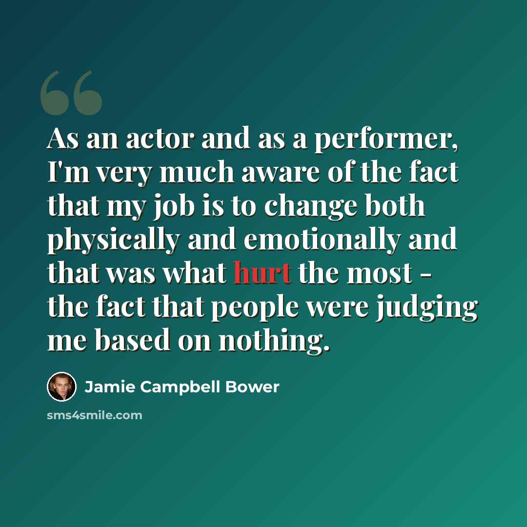 “As an actor and as a performer, I'm very much aware of the fact that my job is to change both physically and emotionally and that was what hurt the most - the fact that people were judging me based on nothing.” quote by Jamie Campbell Bower