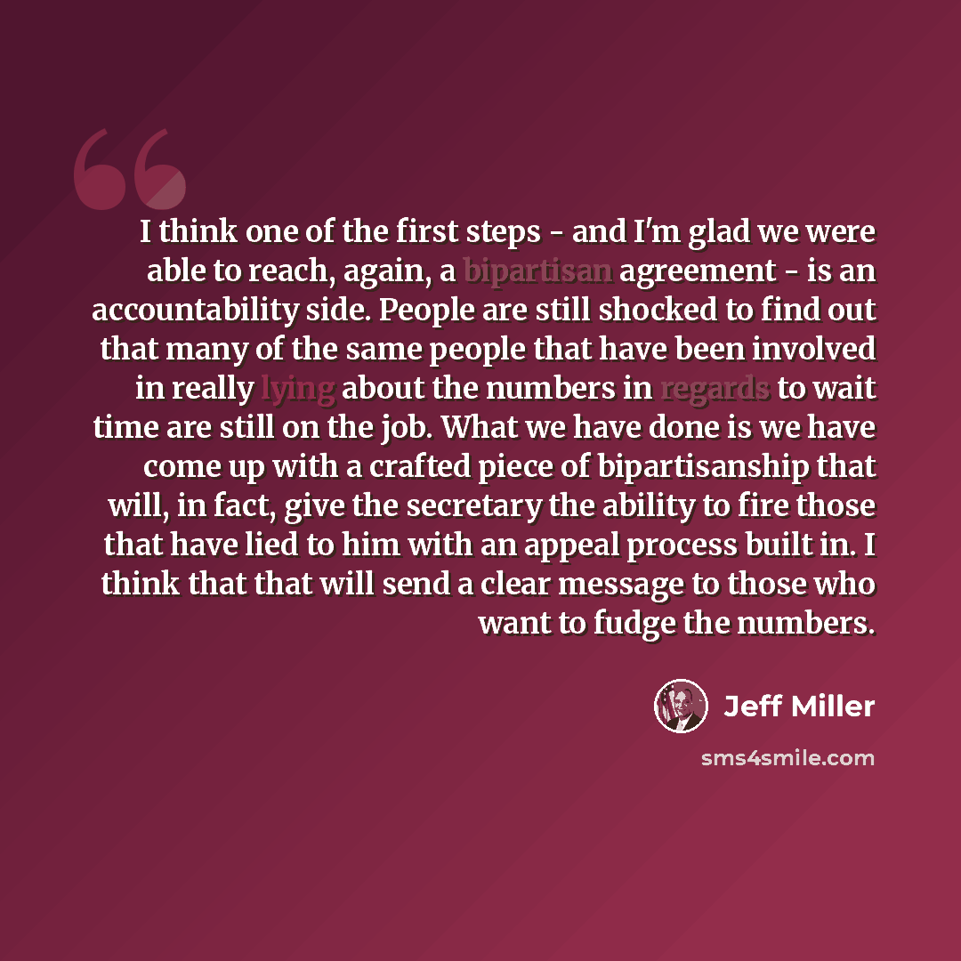 “I think one of the first steps - and I'm glad we were able to reach, again, a bipartisan agreement - is an accountability side. People are still shocked to find out that many of the same people that have been involved in really lying about the numbers in regards to wait time are still on the job…” quote by Jeff Miller