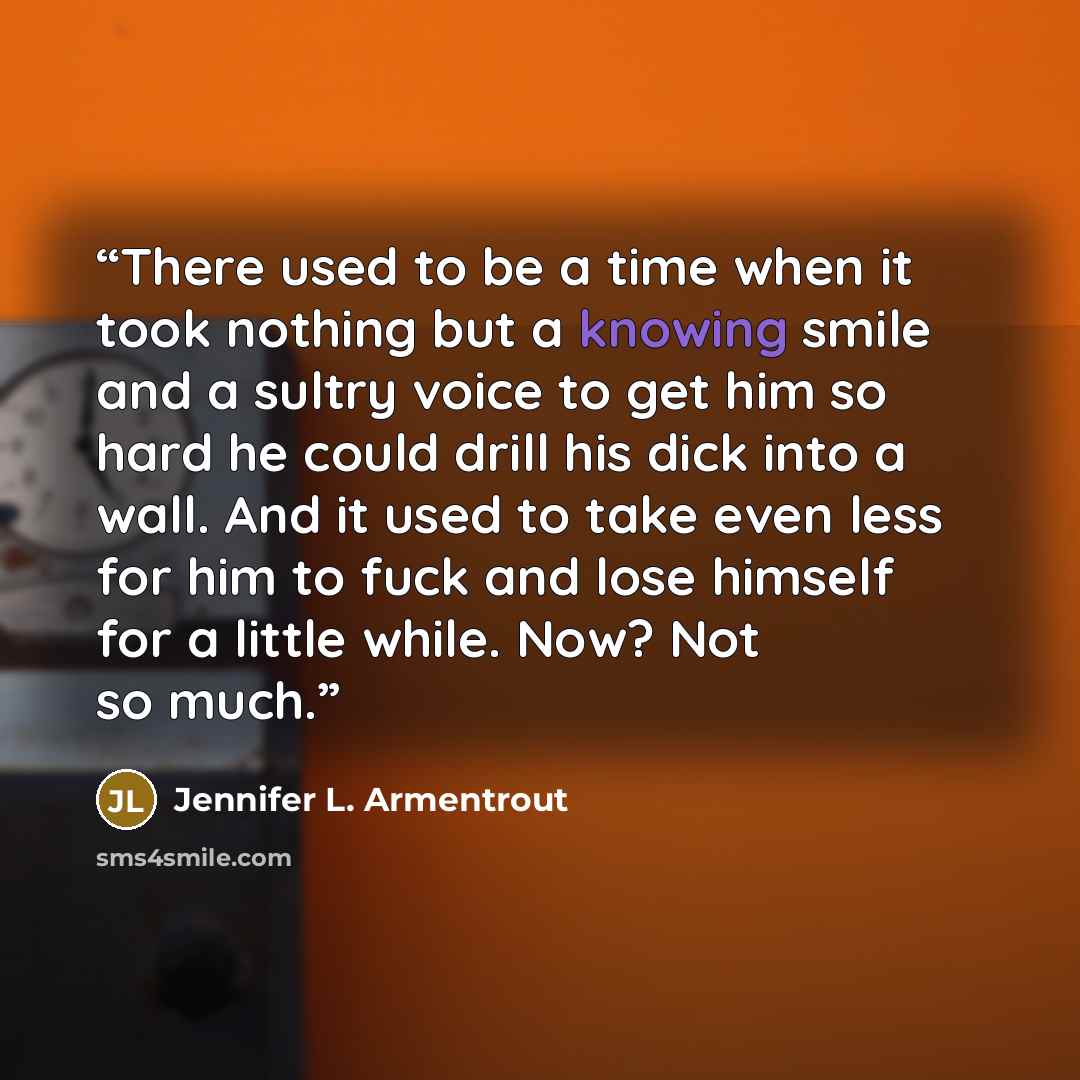 “There used to be a time when it took nothing but a knowing smile and a sultry voice to get him so hard he could drill his dick into a wall. And it used to take even less for him to fuck and lose himself for a little while. Now? Not so much.” quote by Jennifer L. Armentrout