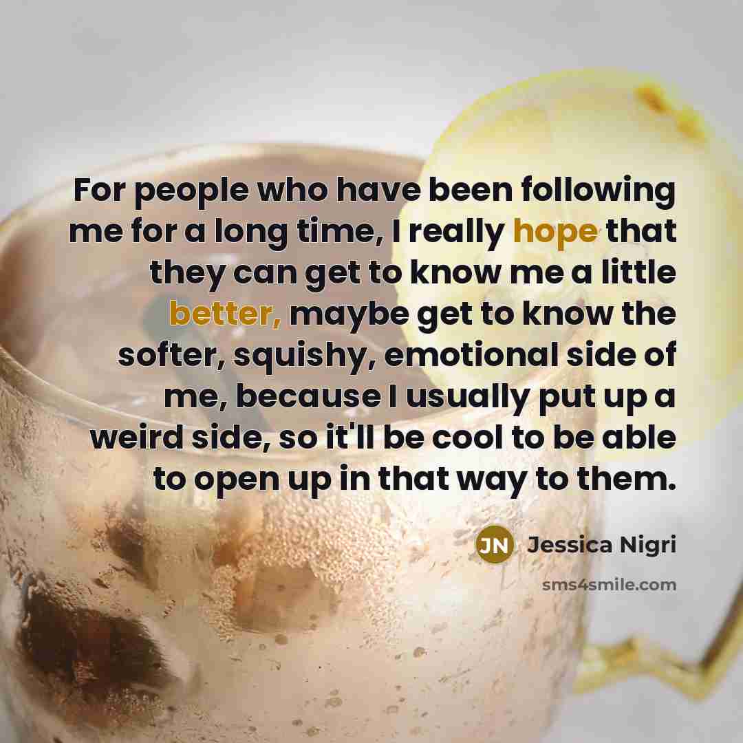 “For people who have been following me for a long time, I really hope that they can get to know me a little better, maybe get to know the softer, squishy, emotional side of me, because I usually put up a weird side, so it'll be cool to be able to open up in that way to them.” quote by Jessica Nigri