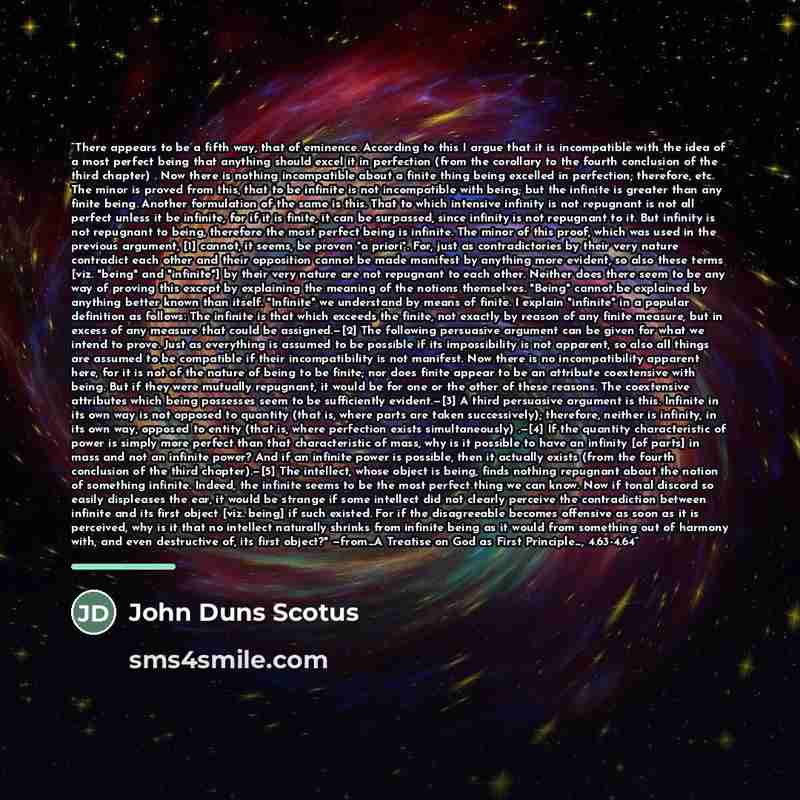 “There appears to be a fifth way, that of eminence. According to this I argue that it is incompatible with the idea of a most perfect being that anything should excel it in perfection (from the corollary to the fourth conclusion of the third chapter) . Now there is nothing incompatible about a…” quote by John Duns Scotus